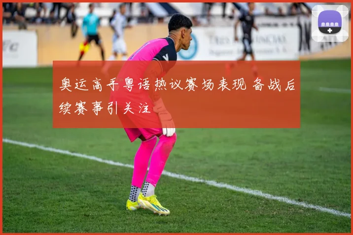 奥运高手粤语热议赛场表现 备战后续赛事引关注