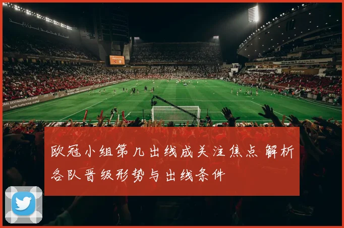 欧冠小组第几出线成关注焦点 解析各队晋级形势与出线条件