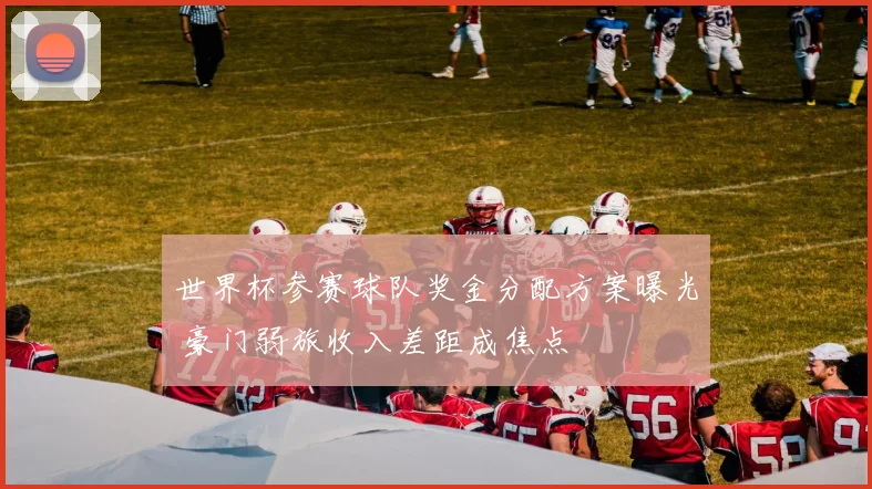 世界杯参赛球队奖金分配方案曝光 豪门弱旅收入差距成焦点