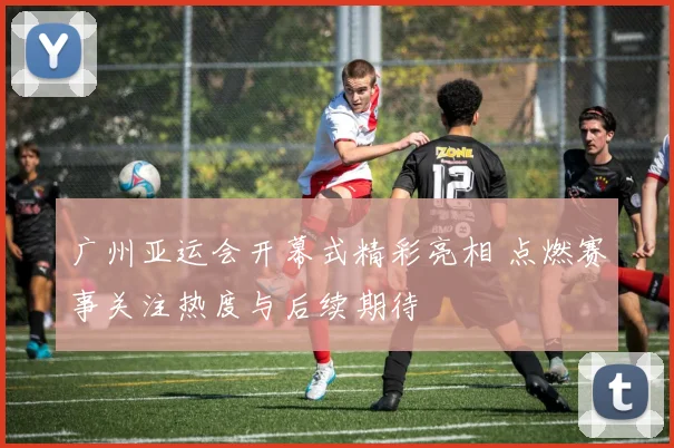 广州亚运会开幕式精彩亮相 点燃赛事关注热度与后续期待