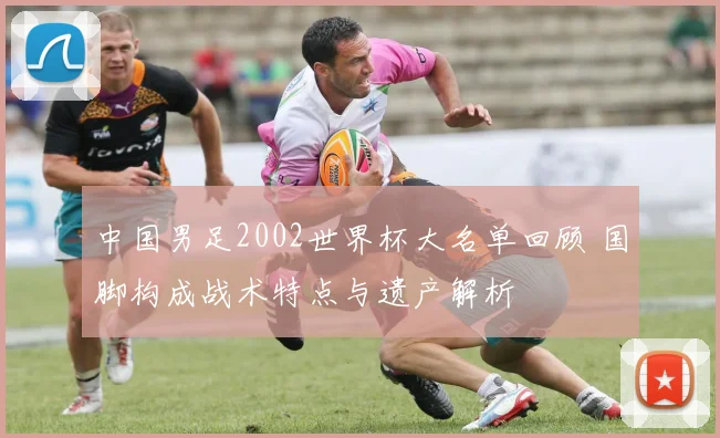 中国男足2002世界杯大名单回顾 国脚构成战术特点与遗产解析