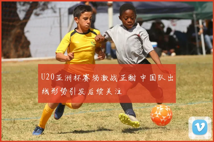 U20亚洲杯赛场激战正酣 中国队出线形势引发后续关注