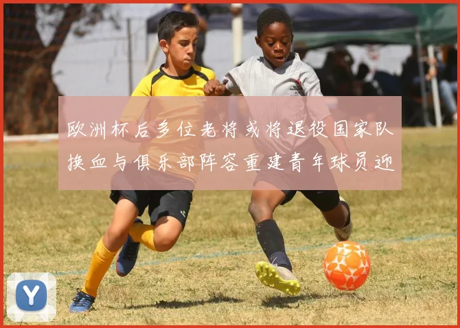 欧洲杯后多位老将或将退役国家队换血与俱乐部阵容重建青年球员迎机遇