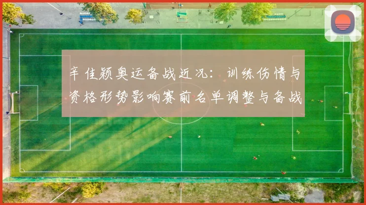 辛佳颖奥运备战近况：训练伤情与资格形势影响赛前名单调整与备战计划