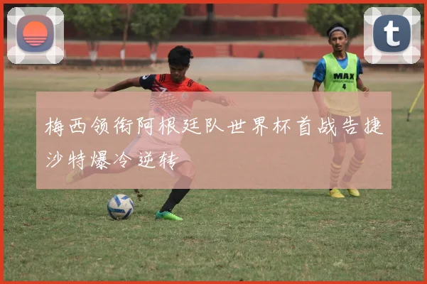 梅西领衔阿根廷队世界杯首战告捷沙特爆冷逆转