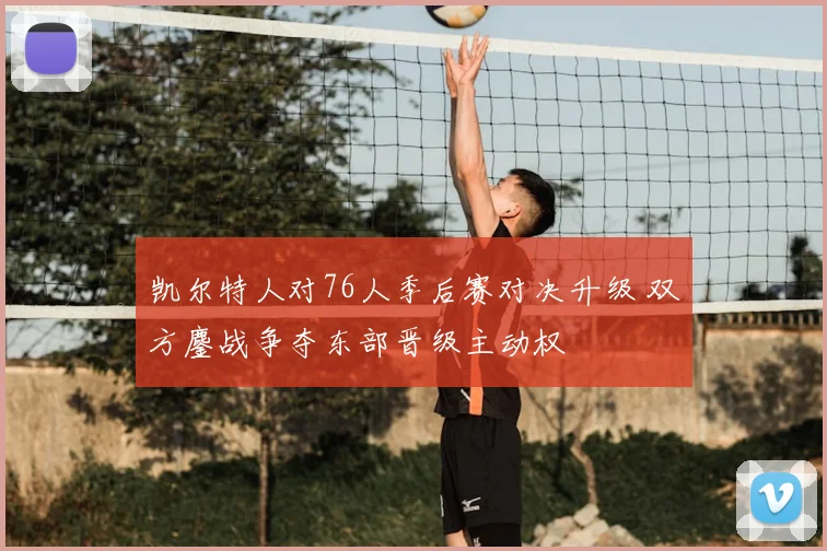 凯尔特人对76人季后赛对决升级 双方鏖战争夺东部晋级主动权