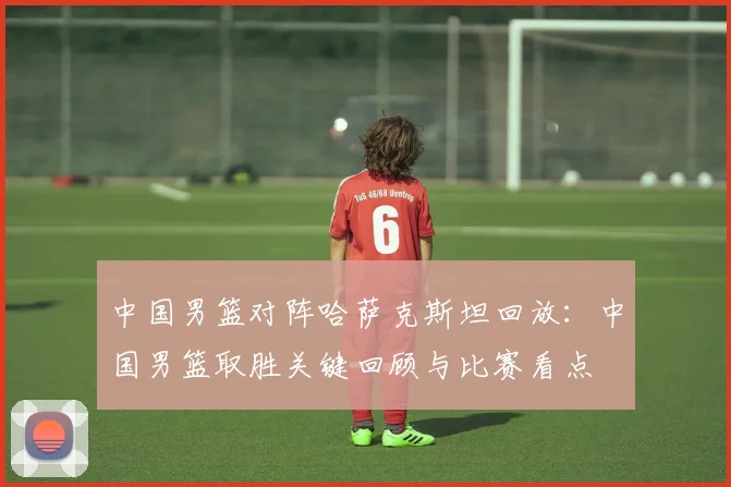 中国男篮对阵哈萨克斯坦回放：中国男篮取胜关键回顾与比赛看点