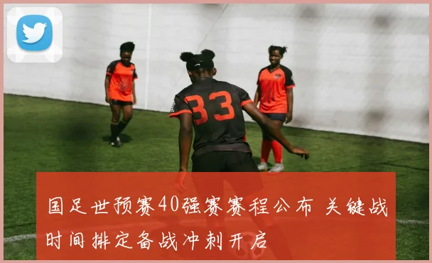 国足世预赛40强赛赛程公布 关键战时间排定备战冲刺开启