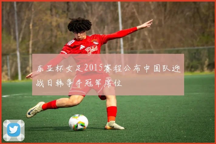 东亚杯女足2015赛程公布中国队迎战日韩争夺冠军席位