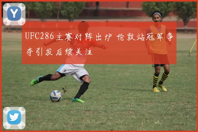 UFC286主赛对阵出炉 伦敦站冠军争夺引发后续关注