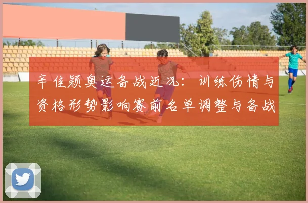 辛佳颖奥运备战近况：训练伤情与资格形势影响赛前名单调整与备战计划