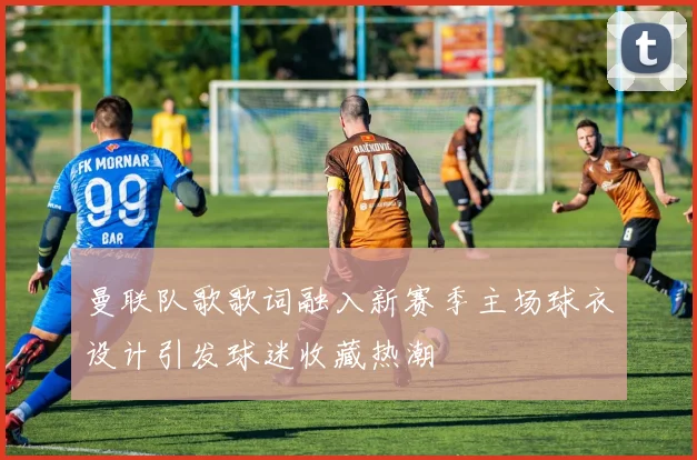 曼联队歌歌词融入新赛季主场球衣设计引发球迷收藏热潮