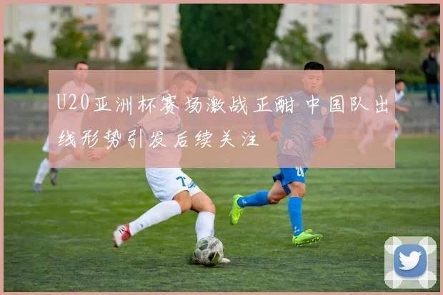 U20亚洲杯赛场激战正酣 中国队出线形势引发后续关注