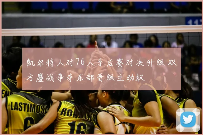 凯尔特人对76人季后赛对决升级 双方鏖战争夺东部晋级主动权