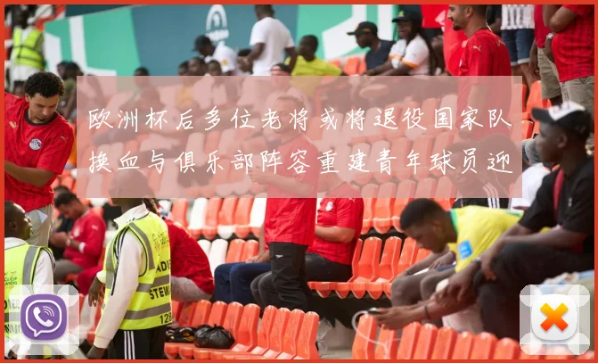 欧洲杯后多位老将或将退役国家队换血与俱乐部阵容重建青年球员迎机遇