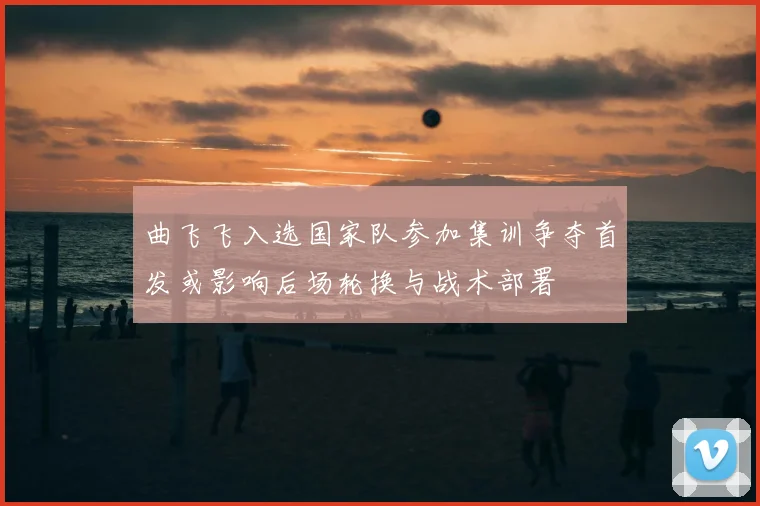 曲飞飞入选国家队参加集训争夺首发或影响后场轮换与战术部署