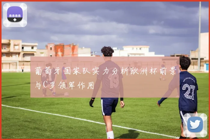 葡萄牙国家队实力分析欧洲杯前景与C罗领军作用