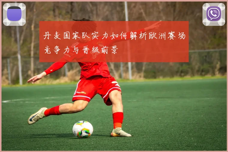 丹麦国家队实力如何解析欧洲赛场竞争力与晋级前景