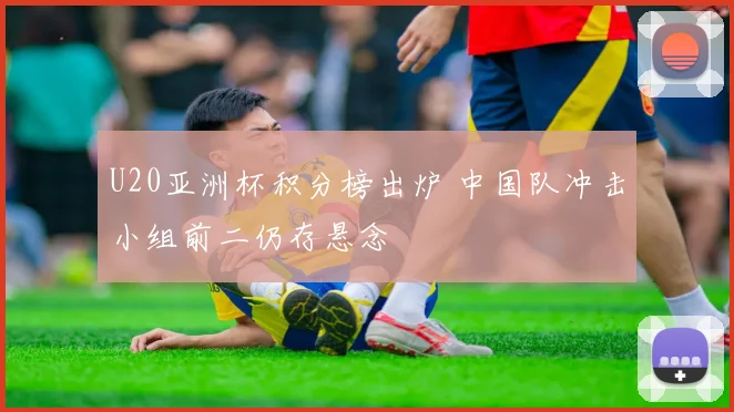 U20亚洲杯积分榜出炉 中国队冲击小组前二仍存悬念