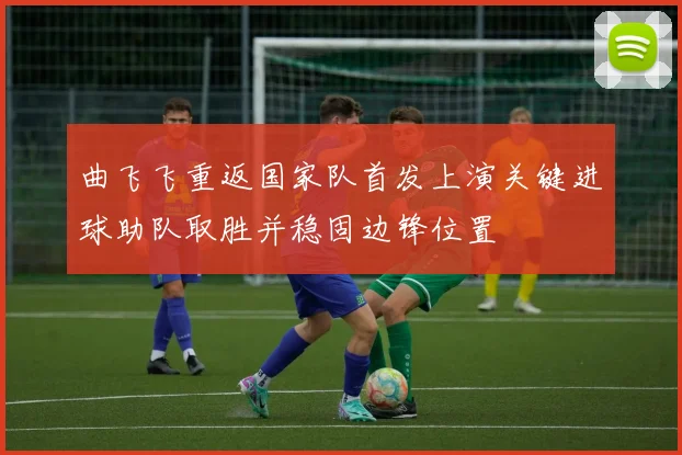 曲飞飞重返国家队首发上演关键进球助队取胜并稳固边锋位置