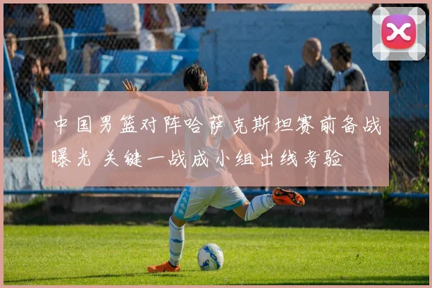 中国男篮对阵哈萨克斯坦赛前备战曝光 关键一战成小组出线考验