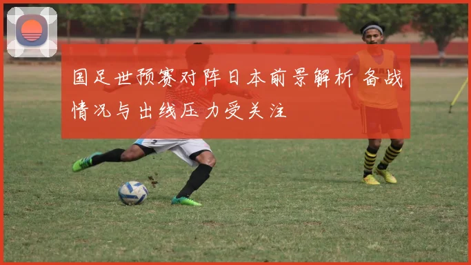 国足世预赛对阵日本前景解析 备战情况与出线压力受关注