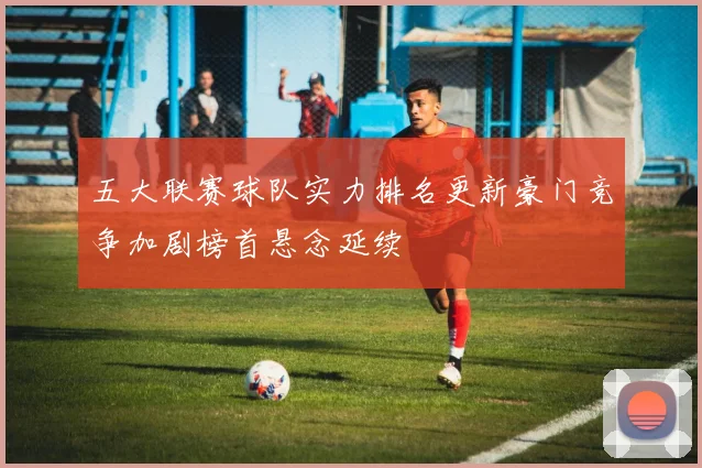 五大联赛球队实力排名更新豪门竞争加剧榜首悬念延续